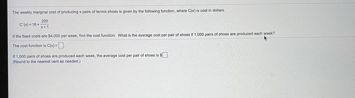 The weekly marginal cost of producing x pairs of tennis shoes is given by the following function, where C(x) is cost in dollars.
200
C'(x) = 16 +
X+1
If the fixed costs are $4,000 per week, find the cost function. What is the average cost per pair of shoes if 1,000 pairs of shoes are produced each week?
The cost function is C(x) =|
If 1,000 pairs of shoes are produced each week, the average cost per pair of shoes is $
(Round to the nearest cent as needed.)
