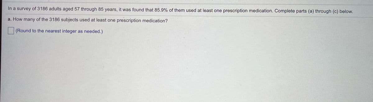In a survey of 3186 adults aged 57 through 85 years, it was found that 85.9% of them used at least one prescription medication. Complete parts (a) through (c) below.
a. How many of the 3186 subjects used at least one prescription medication?
(Round to the nearest integer as needed.)
