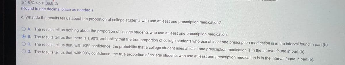 84.8 % <p< 86.8 %
(Round to one decimal place as needed.)
c. What do the results tell us about the proportion of college students who use at least one prescription medication?
O A. The results tell us nothing about the proportion of college students who use at least one prescription medication.
B. The results tell us that there is a 90% probability that the true proportion of college students who use at least one prescription medication is in the interval found in part (b).
C. The results tell us that, with 90% confidence, the probability that a college student uses at least one prescription medication is in the interval found in part (b).
O D. The results tell us that, with 90% confidence, the true proportion of college students who use at least one prescription medication is in the interval found in part (b).
