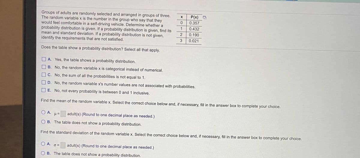 Groups of adults are randomly selected and arranged in groups of three.
The random variable x is the number in the group who say that they
would feel comfortable in a self-driving vehicle. Determine whether a
probability distribution is given. If a probability distribution is given, find its
mean and standard deviation. If a probability distribution is not given,
identify the requirements that are not satisfied.
P(x) D
0.357
1
0.432
2
0.190
3
0.021
Does the table show a probability distribution? Select all that apply.
A. Yes, the table shows a probability distribution.
B. No, the random variable x is categorical instead of numerical.
C. No, the sum of all the probabilities is not equal to 1.
D. No, the random variable x's number values are not associated with probabilities.
E. No, not every probability is between 0 and 1 inclusive.
Find the mean of the random variable x. Select the correct choice below and, if necessary, fill in the answer box to complete your choice.
O A.
adult(s) (Round to one decimal place as needed.)
O B. The table does not show a probability distribution.
Find the standard deviation of the random variable x. Select the correct choice below and, if necessary, fill in the answer box to complete your choice.
O A.
adult(s) (Round to one decimal place as needed.)
B. The table does not show a probability distribution.
