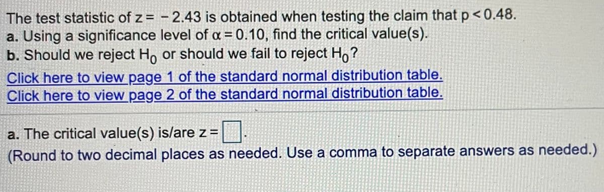 The test statistic of z = - 2.43 is obtained when testing the claim that p<0.48.
a. Using a significance level of a = 0.10, find the critical value(s).
b. Should we reject Ho or should we fail to reject Ho?
Click here to view page 1 of the standard normal distribution table.
Click here to view page 2 of the standard normal distribution table.
a. The critical value(s) is/are z =
(Round to two decimal places as needed. Use a comma to separate answers as needed.)
