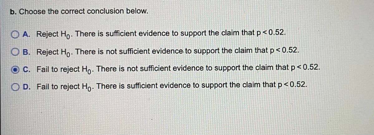 b. Choose the correct conclusion below.
O A. Reject Ho. There is sufficient evidence to support the claim that p <0.52.
O B. Reject Ho. There is not sufficient evidence to support the claim that p< 0.52.
C. Fail to reject Ho. There is not sufficient evidence to support the claim that p< 0.52.
D. Fail to reject Ho. There is sufficient evidence to support the claim that p < 0.52.
