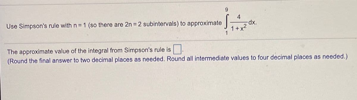 9.
4
Use Simpson's rule with n = 1 (so there are 2n = 2 subintervals) to approximate |
1+x2
The approximate value of the integral from Simpson's rule is
(Round the final answer to two decimal places as needed. Round all intermediate values to four decimal places as needed.)
