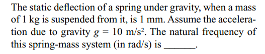 The static deflection of a spring under gravity, when a mass
of 1 kg is suspended from it, is 1 mm. Assume the accelera-
tion due to gravity g = 10 m/s². The natural frequency of
this spring-mass system (in rad/s) is

