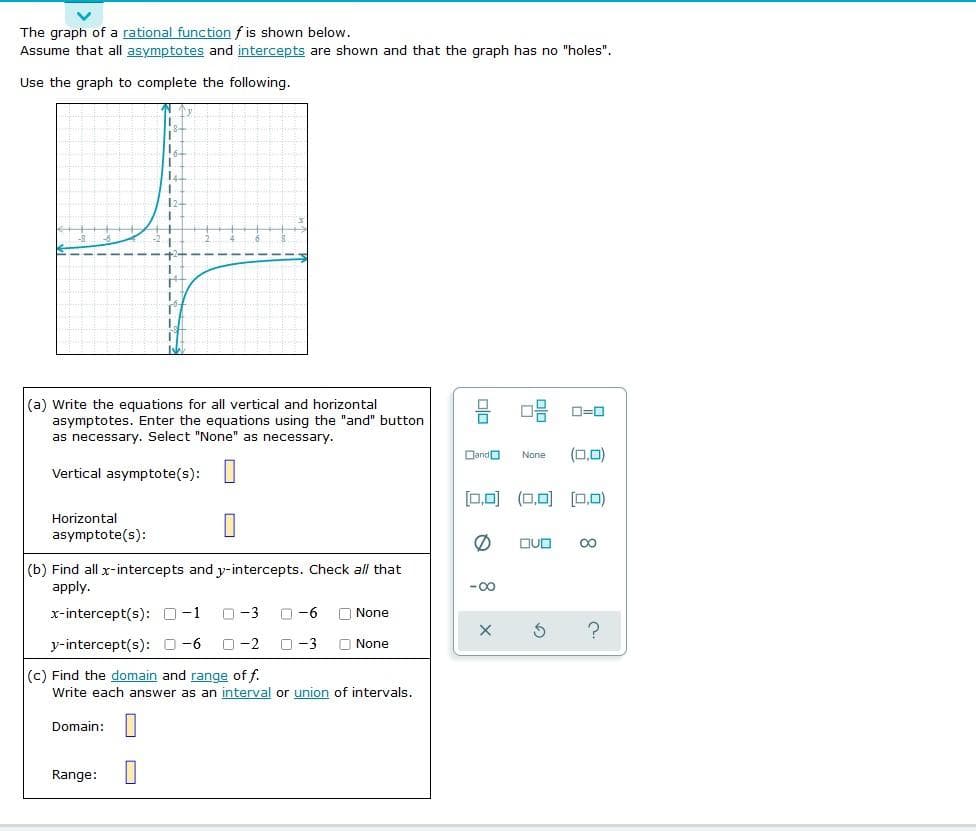 The graph of a rational function f is shown below.
Assume that all asymptotes and intercepts are shown and that the graph has no "holes".
Use the graph to complete the following.
12
++++++
(a) Write the equations for all vertical and horizontal
asymptotes. Enter the equations using the "and" button
as necessary. Select "None" as necessary.
Dando
(0,0)
None
Vertical asymptote(s): |
[0,0) (0,0) (O,0)
Horizontal
asymptote(s):
DUD
00
(b) Find all x-intercepts and y-intercepts. Check all that
apply.
-00
x-intercept(s): O-1
O-3
O -6
O None
y-intercept(s): 0-6
O -2
O -3
O None
(c) Find the domain and range of f.
Write each answer as an interval or union of intervals.
Domain: |
Range: ||
曾
