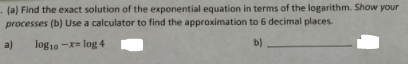 - (a) Find the exact solution of the exponential equation in terms of the logarithm. Show your
processes (b) Use a calculator to find the approximation to 6 decimal places.
a)
log10 -x= log 4
b)
