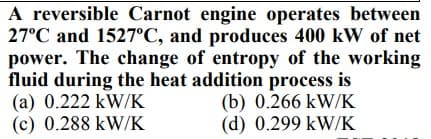 A reversible Carnot engine operates between
27°C and 1527°C, and produces 400 kW of net
power. The change of entropy of the working
fluid during the heat addition process is
(a) 0.222 kW/K
(c) 0.288 kW/K
(b) 0.266 kW/K
(d) 0.299 kW/K
