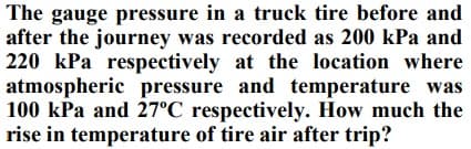 The gauge pressure in a truck tire before and
after the journey was recorded as 200 kPa and
220 kPa respectively at the location where
atmospheric pressure and temperature was
100 kPa and 27°C respectively. How much the
rise in temperature of tire air after trip?
