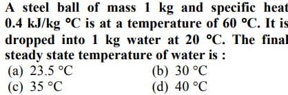A steel ball of mass 1 kg and specific heat
0.4 kJ/kg °C is at a temperature of 60 °C. It is
dropped into 1 kg water at 20 °C. The final
steady state temperature of water is :
(а) 23.5°C
(c) 35 °C
(b) 30 °C
(d) 40 °C
