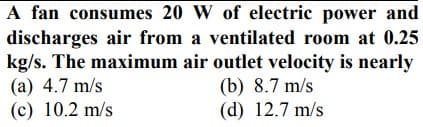 A fan consumes 20 W of electric power and
discharges air from a ventilated room at 0.25
kg/s. The maximum air outlet velocity is nearly
(b) 8.7 m/s
(d) 12.7 m/s
(a) 4.7 m/s
(c) 10.2 m/s
