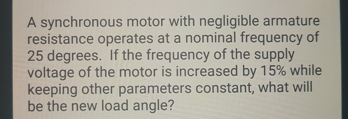 A synchronous motor with negligible armature
resistance operates at a nominal frequency of
25 degrees. If the frequency of the supply
voltage of the motor is increased by 15% while
keeping other parameters constant, what will
be the new load angle?
