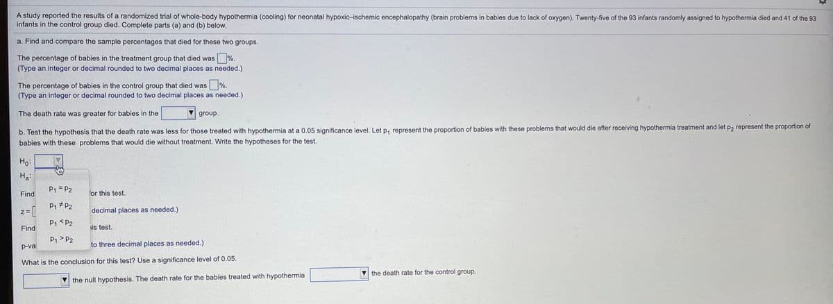 A study reported the results of a randomized trial of whole-body hypothermia (cooling) for neonatal hypoxic-ischemic encephalopathy (brain problems in babies due to lack of oxygen). Twenty-five of the 93 infants randomly assigned to hypothermia died and 41 of the 93
infants in the control group died. Complete parts (a) and (b) below.
a. Find and compare the sample percentages that died for these two groups.
The percentage of babies in the treatment group that died was %.
(Type an integer or decimal rounded to two decimal places as needed.)
The percentage of babies in the control group that died was %.
(Type an integer or decimal rounded to two decimal places as needed.)
The death rate was greater for babies in the
group.
b. Test the hypothesis that the death rate was less for those treated with hypothermia at a 0.05 significance level. Let p, represent the proportion of babies with these problems that would die after receiving hypothermia treatment and let p, represent the proportion of
babies with these problems that would die without treatment. Write the hypotheses for the test.
Ho:
Ha:
P1 = P2
Find
for this test.
P1 # P2
decimal places as needed.)
P1 < P2
Find
is test.
P1> P2
p-val
to three decimal places as needed.)
What is the conclusion for this test? Use a significance level of 0.05.
the death rate for the control group.
the null hypothesis. The death rate for the babies treated with hypothermia
