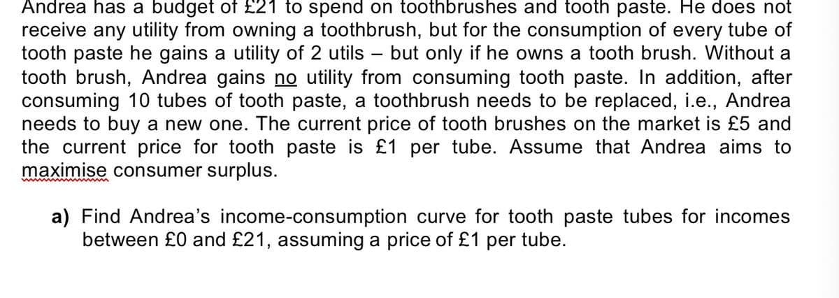 Andrea has a budget of £21 to spend on toothbrushes and tooth paste. He does not
receive any utility from owning a toothbrush, but for the consumption of every tube of
tooth paste he gains a utility of 2 utils – but only if he owns a tooth brush. Without a
tooth brush, Andrea gains no utility from consuming tooth paste. In addition, after
consuming 10 tubes of tooth paste, a toothbrush needs to be replaced, i.e., Andrea
needs to buy a new one. The current price of tooth brushes on the market is £5 and
the current price for tooth paste is £1 per tube. Assume that Andrea aims to
maximise consumer surplus.
a) Find Andrea's income-consumption curve for tooth paste tubes for incomes
between £0 and £21, assuming a price of £1 per tube.
