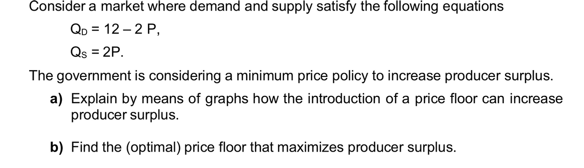 Consider a market where demand and supply satisfy the following equations
QD = 12 – 2 P,
Qs = 2P.
%3D
The government is considering a minimum price policy to increase producer surplus.
a) Explain by means of graphs how the introduction of a price floor can increase
producer surplus.
b) Find the (optimal) price floor that maximizes producer surplus.
