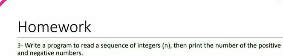 Homework
3- Write a program to read a sequence of integers (n), then print the number of the positive
and negative numbers.
