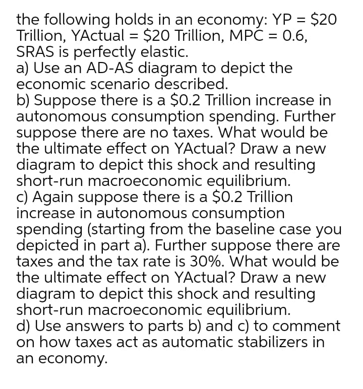 the following holds in an economy: YP = $20
Trillion, YActual = $20 Trillion, MPČ = 0.6,
SRAS is perfectly elastic.
a) Use an AD-AS diagram to depict the
economic scenario described.
b) Suppose there is a $0.2 Trillion increase in
autonomous consumption spending. Further
suppose there are no taxes. What would be
the ultimate effect on YActual? Draw a new
diagram to depict this shock and resulting
short-run macroeconomic equilibrium.
c) Again suppose there is a $0.2 Trillion
increase in autonomous consumption
spending (starting from the baseline case you
depicted in part a). Further suppose there are
taxes and the tax rate is 30%. What would be
the ultimate effect on YActual? Draw a new
%3D
diagram to depict this shock and resulting
short-run macroeconomic equilibrium.
d) Use answers to parts b) and c) to comment
on how taxes act as automatic stabilizers in
an economy.
