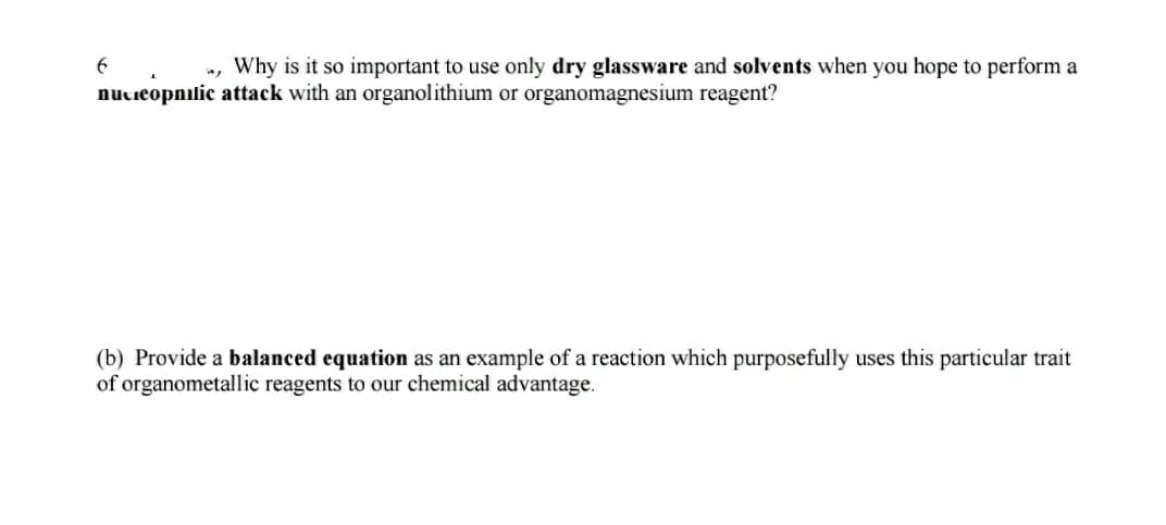 Why is it so important to use only dry glassware and solvents when you hope to perform a
nucieopnilic attack with an organolithium or organomagnesium reagent?
(b) Provide a balanced equation as an example of a reaction which purposefully uses this particular trait
of organometallic reagents to our chemical advantage.
