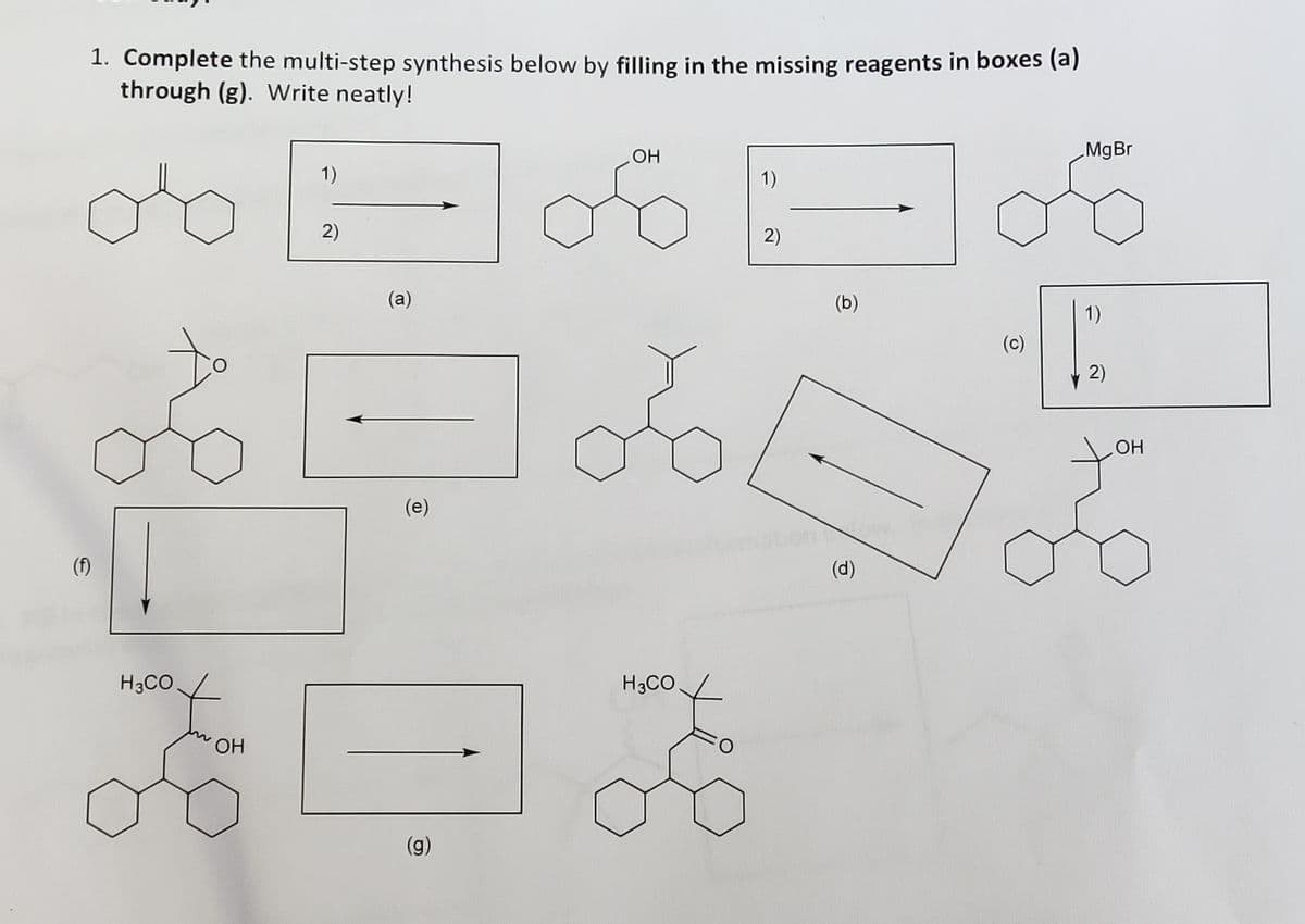 1. Complete the multi-step synthesis below by filling in the missing reagents in boxes (a)
through (g). Write neatly!
MgBr
1)
1)
2)
2)
(a)
(b)
1)
(c)
2)
OH
(e)
(f)
(d)
H3CO
H3CO
ОН
(g)
