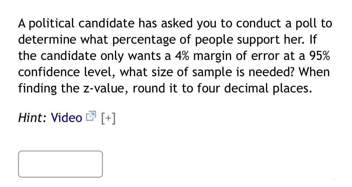 A political candidate has asked you to conduct a poll to
determine what percentage of people support her. If
the candidate only wants a 4% margin of error at a 95%
confidence level, what size of sample is needed? When
finding the z-value, round it to four decimal places.
Hint: Video [+]
