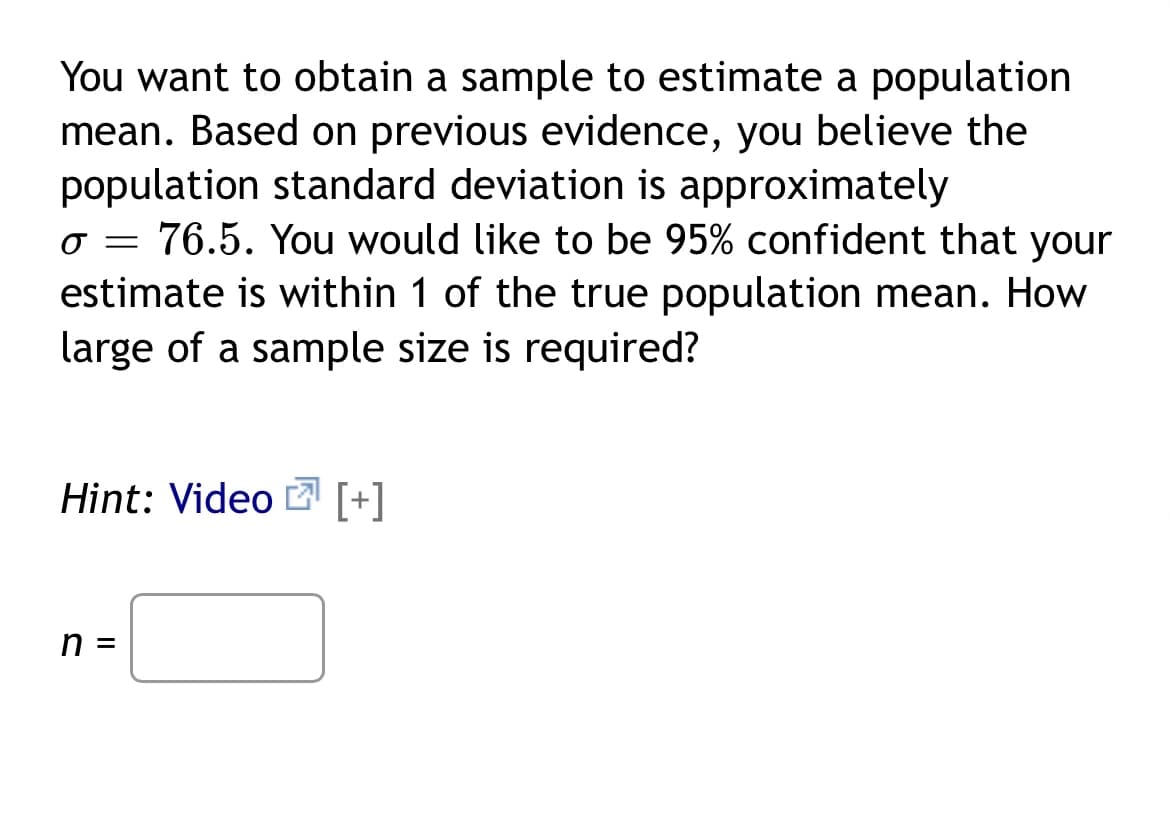 You want to obtain a sample to estimate a population
mean. Based on previous evidence, you believe the
population standard deviation is approximately
o = 76.5. You would like to be 95% confident that your
estimate is within 1 of the true population mean. How
large of a sample size is required?
Hint: Video [+]
n =