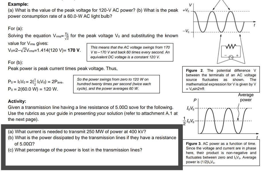 Example:
(a) What is the value of the peak voltage for 120-V AC power? (b) What is the peak +V,
power consumption rate of a 60.0-W AC light bulb?
For (a):
-Vo
Solving the equation Vrms= for the peak voltage Vo and substituting the known
value for Vms gives:
Vo=2-vZVrms=1.414(120 V)= 170 V.
This means that the AC voltage swings from 170
V to -170 V and back 60 times every second. An
equivalent DC voltage is a constant 120 V.
For (b):
Peak power is peak current times peak voltage. Thus,
Figure 2. The potential difference V
between the terminals of an AC voltage
So the power swings from zero to 120 W on
hundred twenty times per second (twice each
cycle), and the power averages 60 W.
fluctuates
shown.
The
Po= loVo = 2(; loVo) = 2Pave.
source
as
mathematical expression for V is given by V
= Vosin2nft
Po = 2(60.0 W) = 120 W.
Average
power
Activity:
Given a transmission line having a line resistance of 5.000 sove for the following.
Use the rubrics as your guide in presenting your solution (refer to attachment A.1 at
the next page).
I,Vo
7.
(a) What current is needed to transmit 250 MW of power at 400 kV?
(b) What is the power dissipated by the transmission lines if they have a resistance
Figure 3. AC power as a function of time.
Since the voltage and current are in phase
here, their product is non-negative and
fluctuates between zero and I,Vo. Average
power is (1/2)1,Vo-
of 5.000?
(c) What percentage of the power is lost in the transmission lines?
