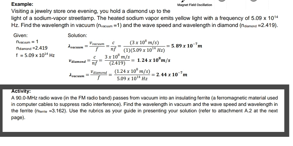 Example:
Visiting a jewelry store one evening, you hold a diamond up to the
light of a sodium-vapor streetlamp. The heated sodium vapor emits yellow light with a frequency of 5.09 x 1014
Hz. Find the wavelength in vacuum (nvacum =1) and the wave speed and wavelength in diamond (ndiamond =2.419).
Magnet Field Oscillation
Given:
Solution:
(3 x 10° m/s)
(1)(5.09 x 1014 Hz)
nyacuum = 1
Vyacuum
Ayacuum
-= 5.89 x 10-7m
ndamond =2.419
nf
3х 10* т/s
(2.419)
f = 5.09 x 1024 Hz
Vdiamond
= 1.24 x 10°m/s
nf
Vdiamond
(1.24 x 10° m/s)
Ayacuum
= 2.44 x 10m
5.09 x 1014 Hz
Activity:
A 90.0-MHz radio wave (in the FM radio band) passes from vacuum into an insulating ferrite (a ferromagnetic material used
in computer cables to suppress radio interference). Find the wavelength in vacuum and the wave speed and wavelength in
the ferrite (nterrite =3.162). Use the rubrics as your guide in presenting your solution (refer to attachment A.2 at the next
page).
