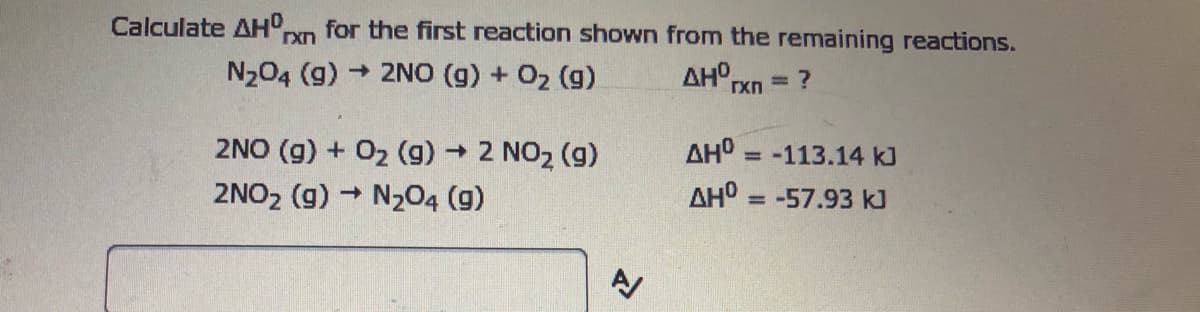 for the first reaction shown from the remaining reactions.
AH rxn
Calculate AHO.
N204 (g)
- 2NO (g) + 02 (g)
%3D
AH° = -113.14 kJ
2NO (g) + 02 (g) 2 NO2 (g)
2NO2 (g) N204 (g)
%3D
AHO = -57.93 k]
%3D
