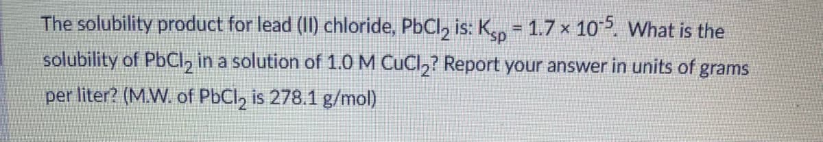 The solubility product for lead (II) chloride, PbCl, is: K 1.7 x 105. What is the
solubility of PbCI, in a solution of 1.0 M CuCl,? Report your answer in units of grams
per liter? (M.W. of PbCl, is 278.1 g/mol)
