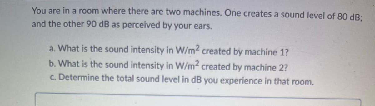 You are in a room where there are two machines. One creates a sound level of 80 dB;
and the other 90 dB as perceived by your ears.
a. What is the sound intensity in W/m2 created by machine 1?
b. What is the sound intensity in W/m2 created by machine 2?
c. Determine the total sound level in dB you experience in that room.