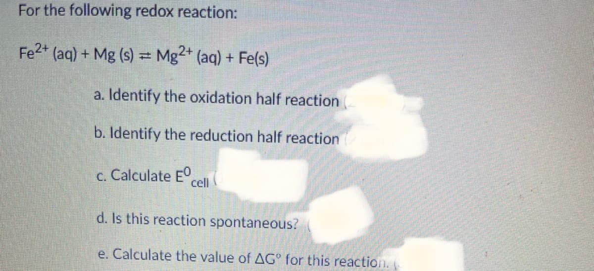 For the following redox reaction:
Fe2* (aq) + Mg (s) = Mg²* (aq) + Fe(s)
a. Identify the oxidation half reaction
b. Identify the reduction half reaction
c. Calculate E°,
cll
d. Is this reaction spontaneous?
e. Calculate the value of AG for this reaction. (
