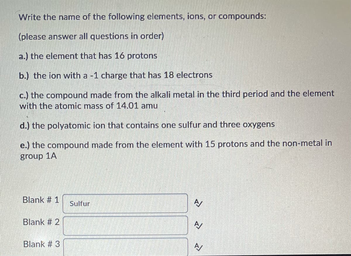 Write the name of the following elements, ions, or compounds:
(please answer all questions in order)
a.) the element that has 16 protons
b.) the ion with a -1 charge that has 18 electrons
c.) the compound made from the alkali metal in the third period and the element
with the atomic mass of 14.01 amu
d.) the polyatomic ion that contains one sulfur and three oxygens
e.) the compound made from the element with 15 protons and the non-metal in
group 1A
Blank # 1
Sulfur
Blank # 2
Blank # 3
