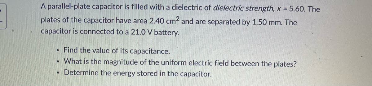 A parallel-plate capacitor is filled with a dielectric of dielectric strength, K = 5.60. The
plates of the capacitor have area 2.40 cm² and are separated by 1.50 mm. The
capacitor is connected to a 21.0 V battery.
.
.
●
Find the value of its capacitance.
What is the magnitude of the uniform electric field between the plates?
Determine the energy stored in the capacitor.