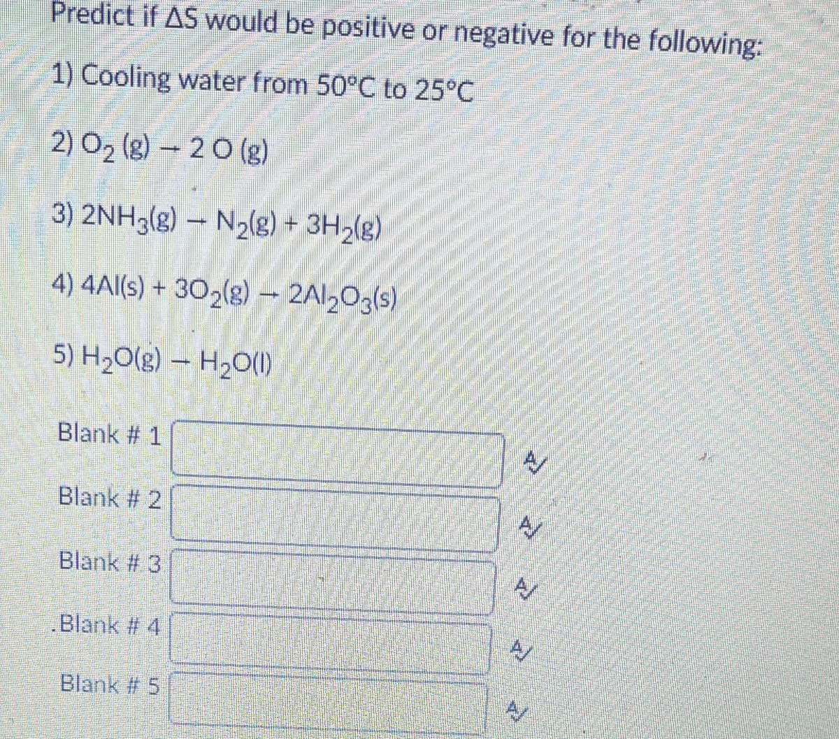 Predict if AS would be positive or negative for the following:
1) Cooling water from 50°C to 25°C
2) O2 (g) - 20 (g)
3) 2NH3(g) – N2(g) +
4) 4Al(s) + 302(g) - 2Al20g(s)
5) H2O(g) – H20(1)
Blank # 1
Blank # 2
Blank # 3
Blank # 4
A/
Blank # 5
