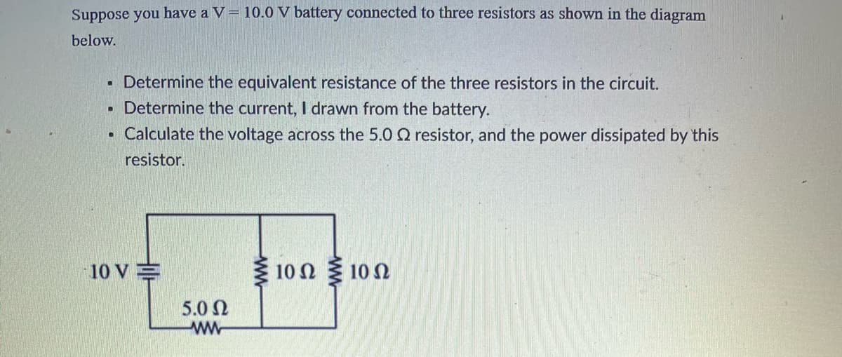 Suppose you have a V = 10.0 V battery connected to three resistors as shown in the diagram
below.
Determine the equivalent resistance of the three resistors in the circuit.
Determine the current, I drawn from the battery.
• Calculate the voltage across the 5.0 2 resistor, and the power dissipated by this
resistor.
.
●
10 VE
5.0 Ω
ww
10Ω Σ10 Ω