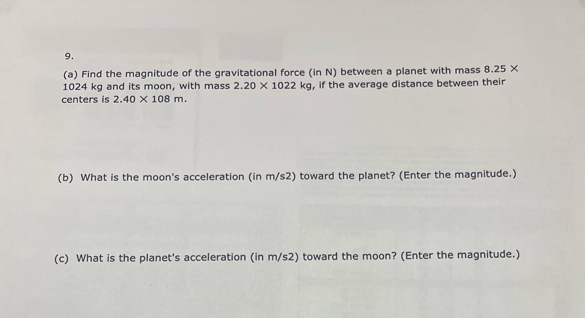 9.
(a) Find the magnitude of the gravitational force (in N) between a planet with mass 8.25 X
1024 kg and its moon, with mass 2.20 X 1022 kg, if the average distance between their
centers is 2.40 X 108 m.
(b) What is the moon's acceleration (in m/s2) toward the planet? (Enter the magnitude.)
(c) What is the planet's acceleration (in m/s2) toward the moon? (Enter the magnitude.)
