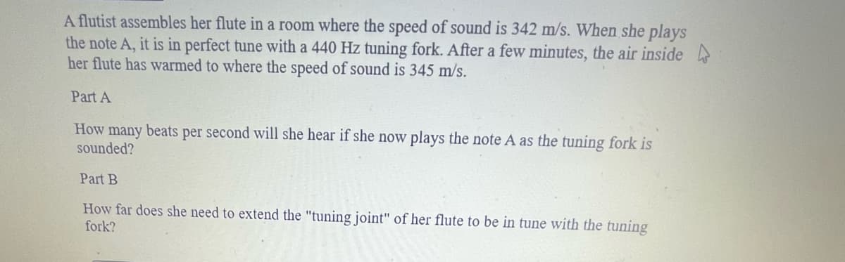 A flutist assembles her flute in a room where the speed of sound is 342 m/s. When she plays
the note A, it is in perfect tune with a 440 Hz tuning fork. After a few minutes, the air inside
her flute has warmed to where the speed of sound is 345 m/s.
Part A
How many beats per second will she hear if she now plays the note A as the tuning fork is
sounded?
Part B
How far does she need to extend the "tuning joint" of her flute to be in tune with the tuning
fork?