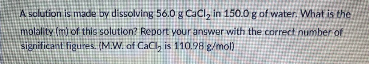 A solution is made by dissolving 56.0 g CaCl, in 150.0 g of water. What is the
molality (m) of this solution? Report your answer with the correct number of
significant figures. (M.W. of CaCl, is 110.98 g/mol)
