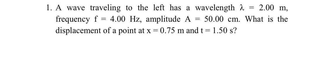 1. A wave traveling to the left has a wavelength
2.00 m,
frequency f = 4.00 Hz, amplitude A = 50.00 cm. What is the
displacement of a point at x = 0.75 m and t = 1.50 s?