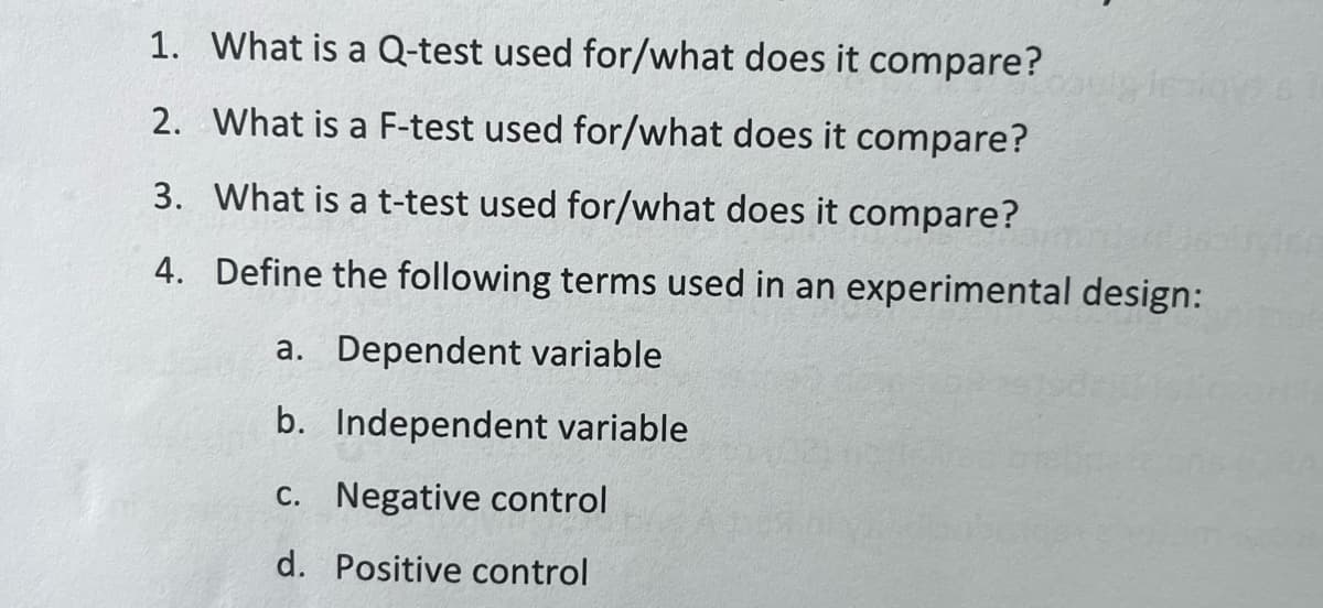 1. What is a Q-test used for/what does it compare?
2. What is a F-test used for/what does it compare?
3. What is a t-test used for/what does it compare?
4. Define the following terms used in an experimental design:
a. Dependent variable
b. Independent variable
c. Negative control
d. Positive control
Jesloys 51