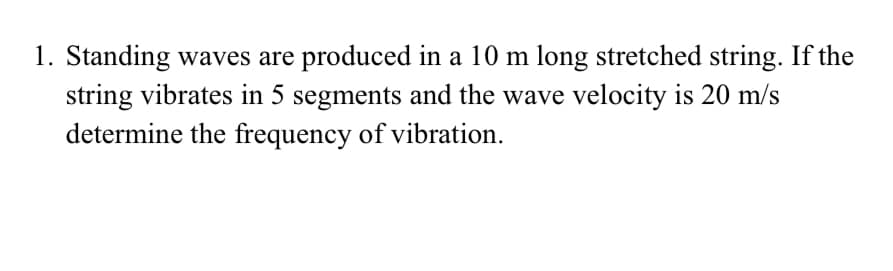 1. Standing waves are produced in a 10 m long stretched string. If the
string vibrates in 5 segments and the wave velocity is 20 m/s
determine the frequency of vibration.