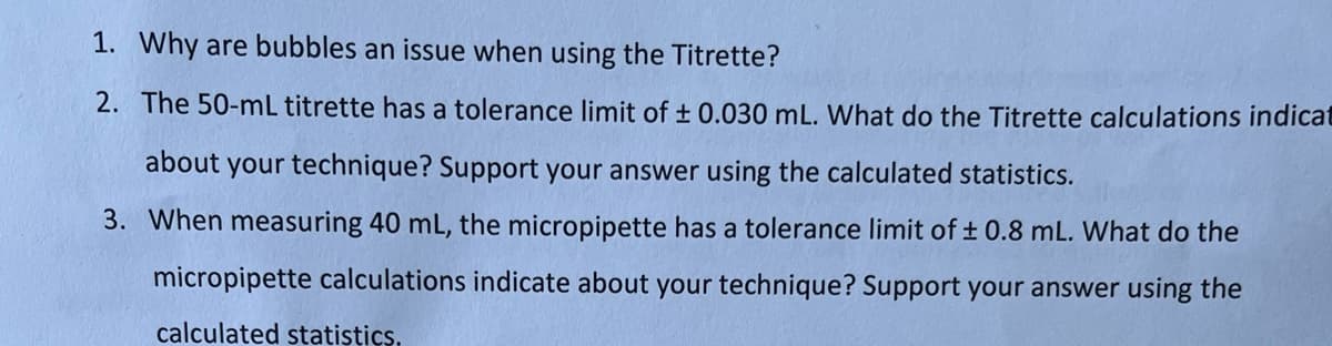 1. Why are bubbles an issue when using the Titrette?
2. The 50-mL titrette has a tolerance limit of ± 0.030 mL. What do the Titrette calculations indicat
about your technique? Support your answer using the calculated statistics.
3. When measuring 40 mL, the micropipette has a tolerance limit of ± 0.8 mL. What do the
micropipette calculations indicate about your technique? Support your answer using the
calculated statistics.