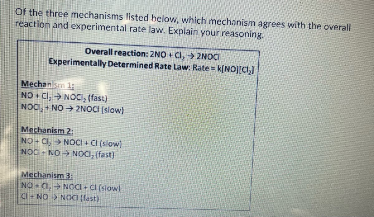 Of the three mechanisms listed below, which mechanism agrees with the overall
reaction and experimental rate law. Explain your reasoning.
Overall reaction: 2NO + Cl, 2NOCI
Experimentally Determined Rate Law: Rate = k[NO][CI,]
Mechanism 1:
NO + Cl, → NOCI, (fast)
NOCI, + NO → 2NOCI (slow)
Mechanism 2:
NO + CI, → NOCI + CI (slow)
NOCI + NO NOCI, (fast)
Mechanism 3:
NO + CI, → NOCI + CI (slow)
Cl+ NO NOCÍ (fast)
