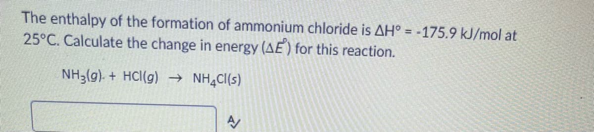 The enthalpy of the formation of ammonium chloride is AH° = -175.9 kJ/mol at
25°C. Calculate the change in energy (AE) for this reaction.
NH3(g). + HCl(g) → NH,Cl(s)
