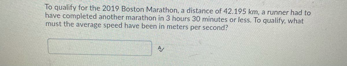 To qualify for the 2019 Boston Marathon, a distance of 42.195 km, a runner had to
have completed another marathon in 3 hours 30 minutes or less. To qualify, what
must the average speed have been in meters per second?
