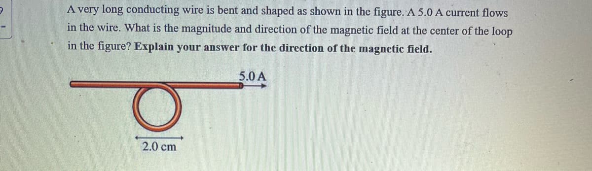 A very long conducting wire is bent and shaped as shown in the figure. A 5.0 A current flows
in the wire. What is the magnitude and direction of the magnetic field at the center of the loop
in the figure? Explain your answer for the direction of the magnetic field.
5.0 A
2.0 cm