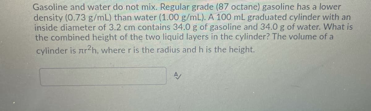 Gasoline and water do not mix. Regular grade (87 octane) gasoline has a lower
density (0.73 g/mL) than water (1.00 g/mL). A 100 mL graduated cylinder with an
inside diameter of 3.2 cm contains 34.0 g of gasoline and 34.0 g of water. What is
the combined height of the two liquid layers in the cylinder? The volume of a
cylinder is ar2h, where r is the radius and h is the height.
