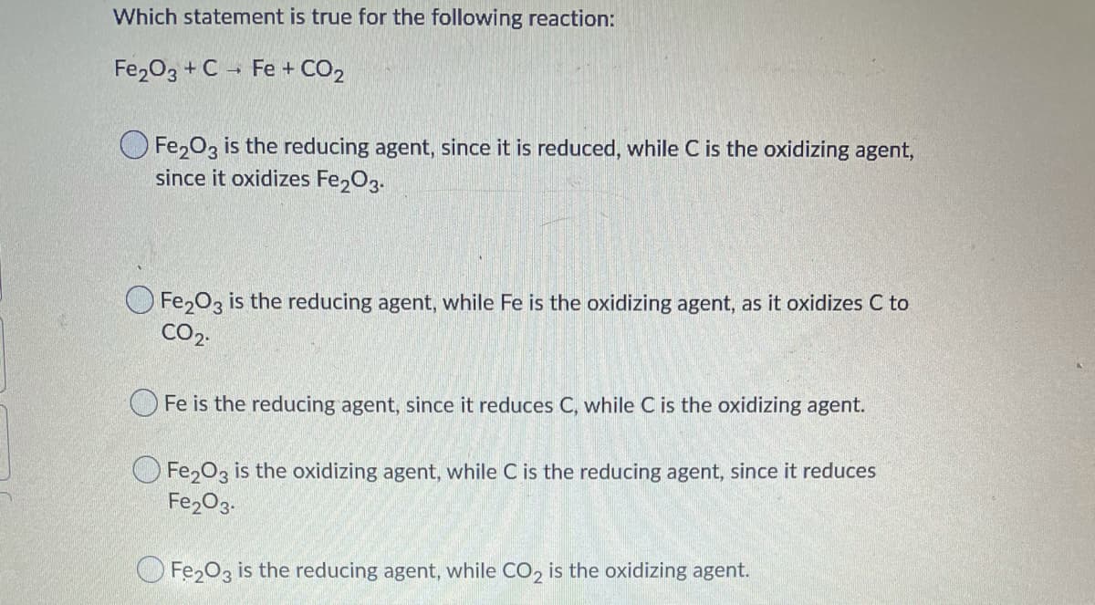 Which statement is true for the following reaction:
Fe203 + C - Fe + CO2
O Fe,03 is the reducing agent, since it is reduced, while C is the oxidizing agent,
since it oxidizes Fe203.
O Fe203 is the reducing agent, while Fe is the oxidizing agent, as it oxidizes C to
CO2.
O Fe is the reducing agent, since it reduces C, while C is the oxidizing agent.
O Fe,03 is the oxidizing agent, while C is the reducing agent, since it reduces
Fe2O3.
O Fe203 is the reducing agent, while CO, is the oxidizing agent.
