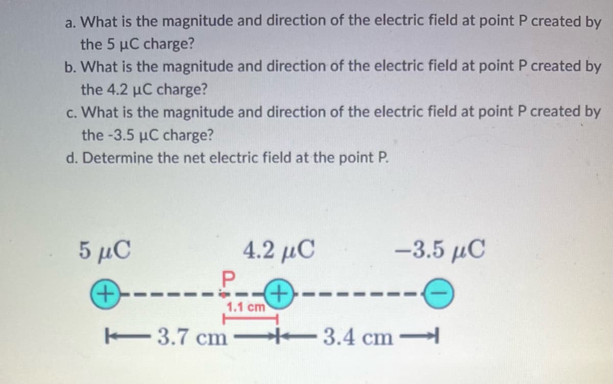 a. What is the magnitude and direction of the electric field at point P created by
the 5 µC charge?
b. What is the magnitude and direction of the electric field at point P created by
the 4.2 µC charge?
c. What is the magnitude and direction of the electric field at point P created by
the -3.5 µC charge?
d. Determine the net electric field at the point P.
5 μC
(+)
P
4.2 μC
1.1 cm
+
3.7 cm -3.4 cm
-3.5 μC