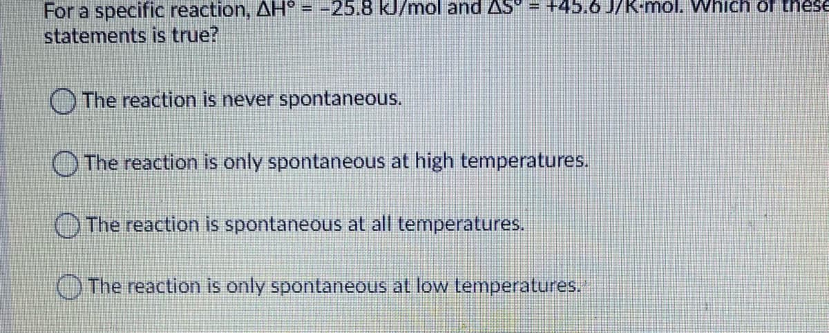 For a specific reaction, AH = -25.8 kJ/mol and AS = +45.6 J/K-mol. Which of these
statements is true?
O The reaction is never spontaneous.
O The reaction is only spontaneous at high temperatures.
OThe reaction is spontaneous at all temperatures.
The reaction is only spontaneous at low temperatures.
