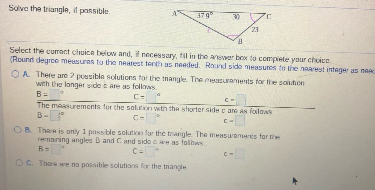 Solve the triangle, if possible.
37.9
30
23
Select the correct choice below and, if necessary, fill in the answer box to complete your choice.
(Round degree measures to the nearest tenth as needed. Round side measures to the nearest integer as neea
O A. There are 2 possible solutions for the triangle. The measurements for the solution
with the longer side c are as follows.
C =
The measurements for the solution with the shorter side c are as follows.
B =
C =
B =
C=°
C =
B. There is only 1 possible solution for the triangle. The measurements for the
remaining angles B and C and side c are as follows.
B =
C=°
C =
O C. There are no possible solutions for the triangle.

